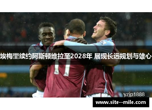 埃梅里续约阿斯顿维拉至2028年 展现长远规划与雄心