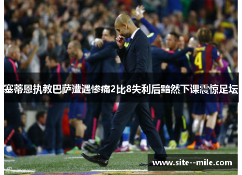 塞蒂恩执教巴萨遭遇惨痛2比8失利后黯然下课震惊足坛